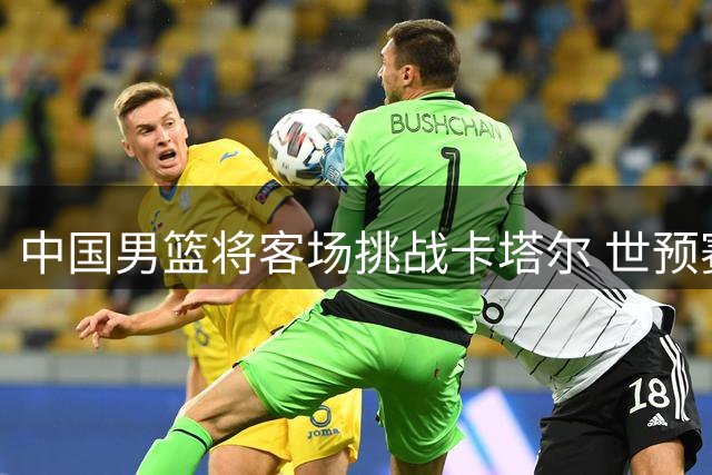 中国男篮将客场挑战卡塔尔 世预赛关键战前瞻