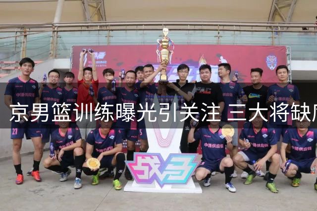 京男篮训练曝光引关注 三大将缺席国家队背后原因解析