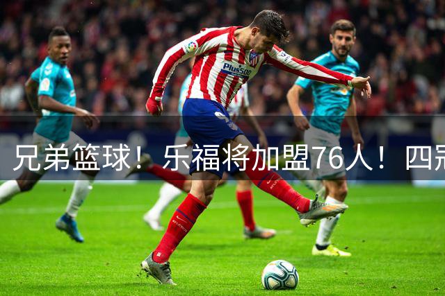兄弟篮球！乐福将加盟76人！四冠集结保驾护航！