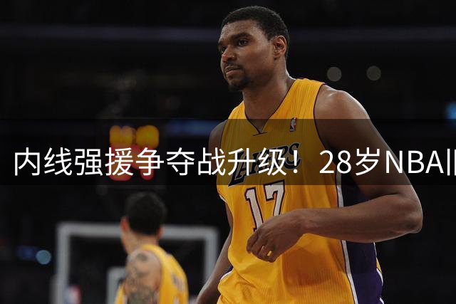 内线强援争夺战升级！28岁NBA旧将或掀CBA军备竞赛 广东诚意十足