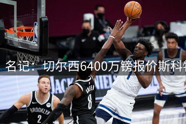 名记：切尔西6400万镑报价斯科特，被明确告知不欢迎后续接洽