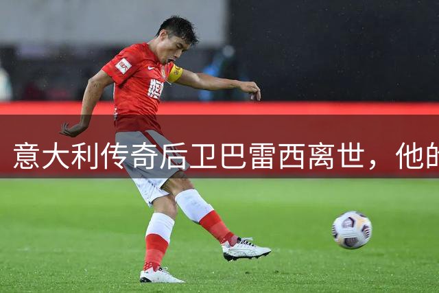 意大利传奇后卫巴雷西离世，他的忠诚与牺牲，深深影响了几代球迷