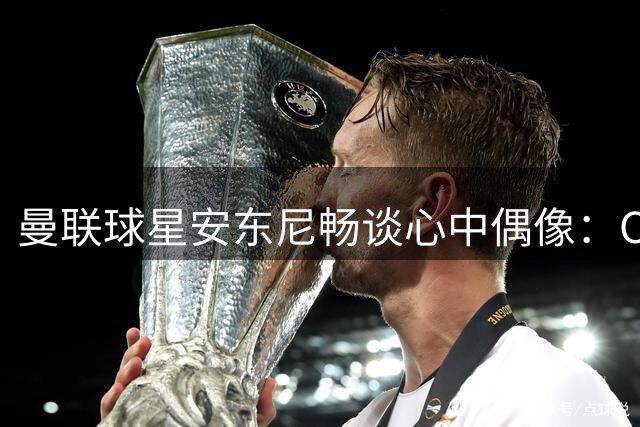 曼联球星安东尼畅谈心中偶像：C罗梅西内马尔均受其推崇
