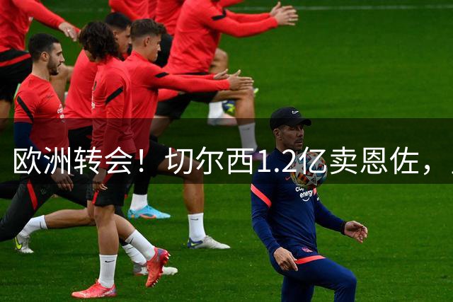 欧洲转会！切尔西1.2亿卖恩佐，皇马欲签罗德里，只肯出价6000万