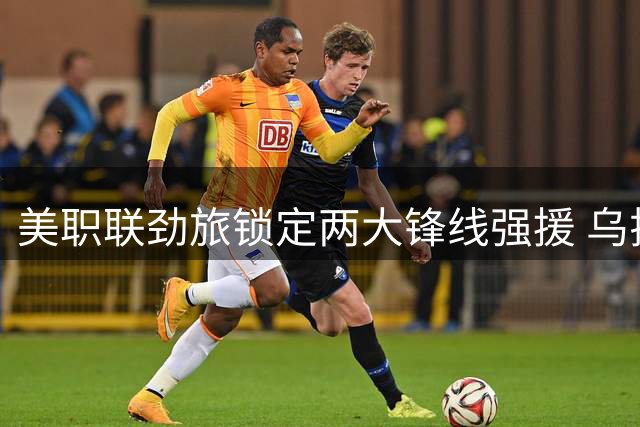 美职联劲旅锁定两大锋线强援 乌拉圭国脚与瑞士射手进入引援名单