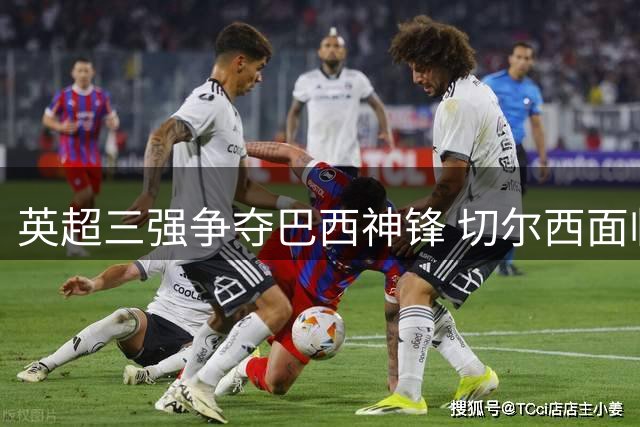 英超三强争夺巴西神锋 切尔西面临天价转会难题