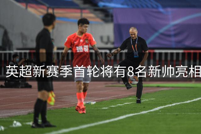英超新赛季首轮将有8名新帅亮相，创造赛事历史纪录