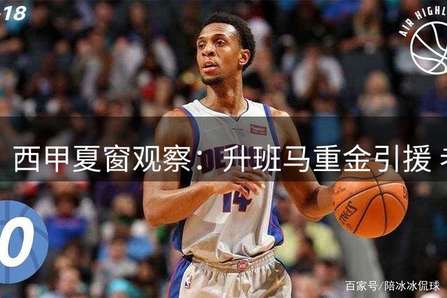 西甲夏窗观察：升班马重金引援 老牌队阵容重组