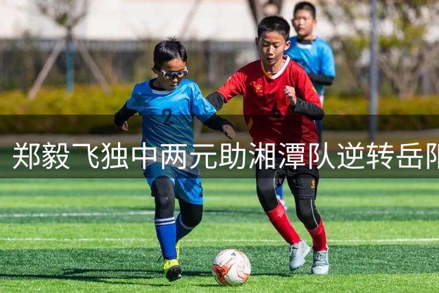 郑毅飞独中两元助湘潭队逆转岳阳 收获湘超赛季客场首捷