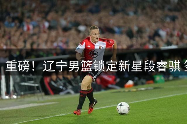 重磅！辽宁男篮锁定新星段睿骐 签下四年长约锁定未来