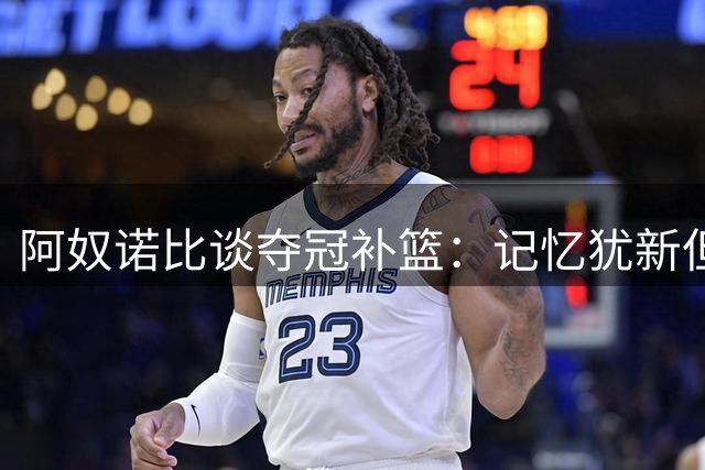 阿奴诺比谈夺冠补篮：记忆犹新但渴望卫冕