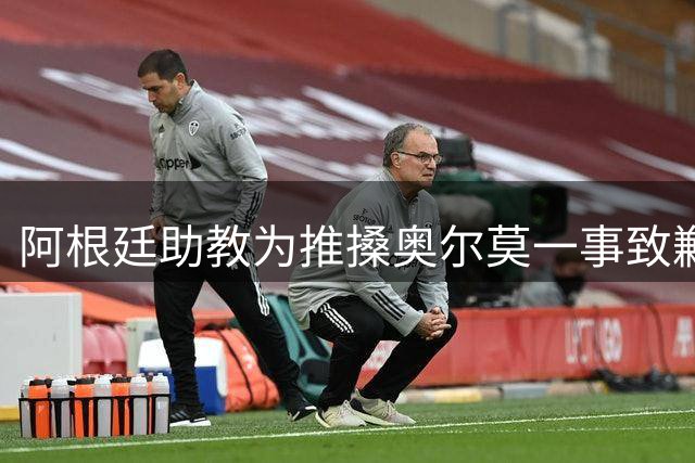 阿根廷助教为推搡奥尔莫一事致歉，披露世界杯决赛赛后混乱冲突导火索