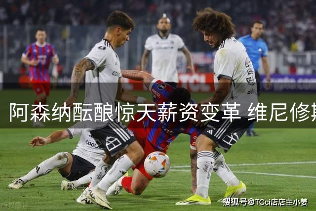 阿森纳酝酿惊天薪资变革 维尼修斯转会拉锯战进入关键周
