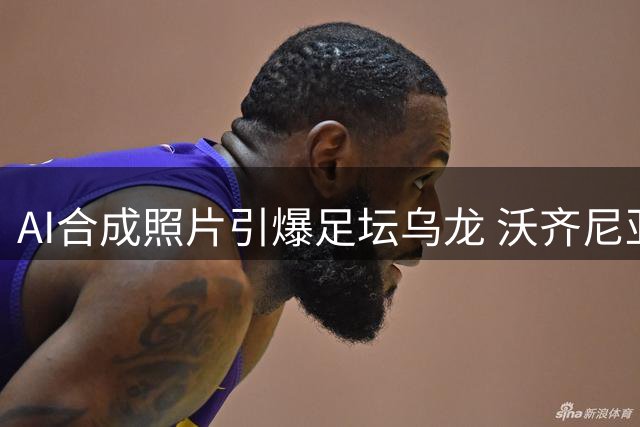AI合成照片引爆足坛乌龙 沃齐尼亚"签约落泪"系虚假新闻